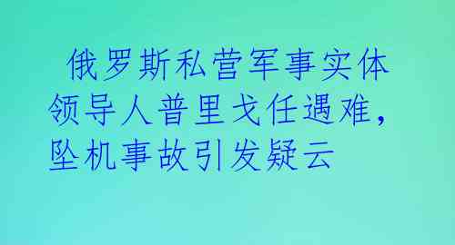  俄罗斯私营军事实体领导人普里戈任遇难，坠机事故引发疑云 