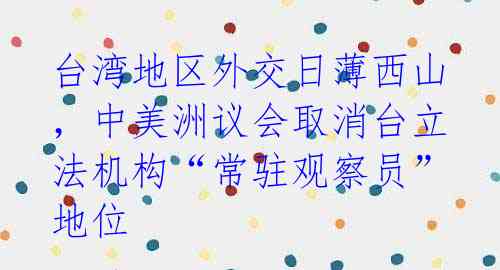 台湾地区外交日薄西山,中美洲议会取消台立法机构“常驻观察员”地位