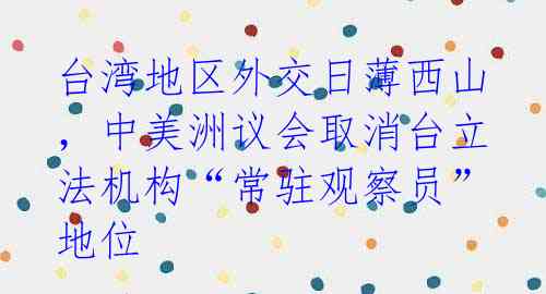 台湾地区外交日薄西山，中美洲议会取消台立法机构“常驻观察员”地位 