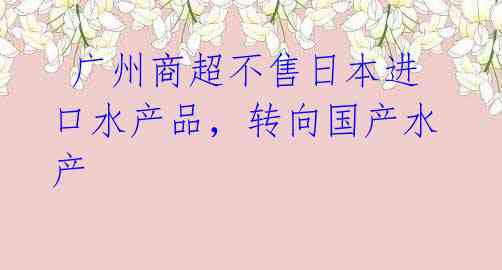 广州商超不售日本进口水产品,转向国产水产