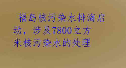 福岛核污染水排海启动,涉及7800立方米核污染水的处理