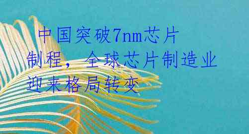 中国突破7nm芯片制程,全球芯片制造业迎来格局转变