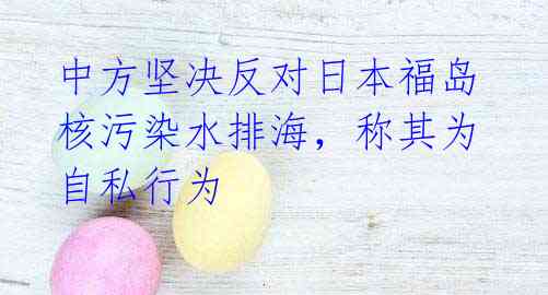 中方坚决反对日本福岛核污染水排海,称其为自私行为