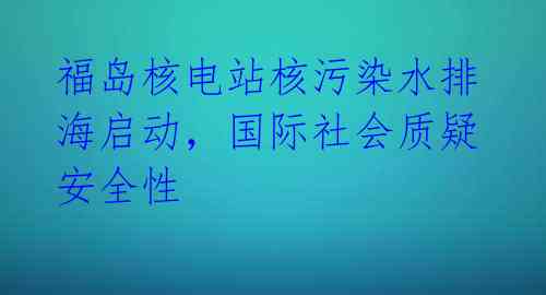 福岛核电站核污染水排海启动,国际社会质疑安全性