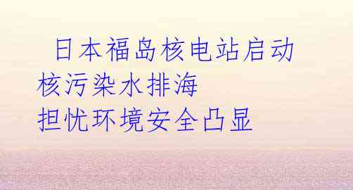 日本福岛核电站启动核污染水排海 担忧环境安全凸显