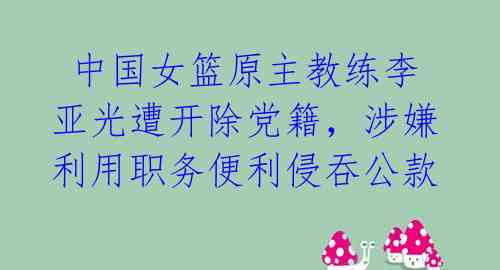  中国女篮原主教练李亚光遭开除党籍，涉嫌利用职务便利侵吞公款 