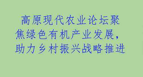  高原现代农业论坛聚焦绿色有机产业发展，助力乡村振兴战略推进 