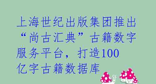 上海世纪出版集团推出“尚古汇典”古籍数字服务平台，打造100亿字古籍数据库 