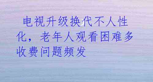  电视升级换代不人性化，老年人观看困难多收费问题频发 