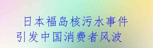  日本福岛核污水事件引发中国消费者风波 