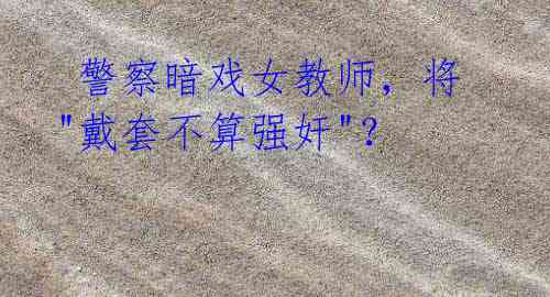 警察暗戏女教师,将"戴套不算强奸"?