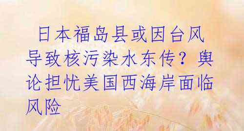  日本福岛县或因台风导致核污染水东传？舆论担忧美国西海岸面临风险 