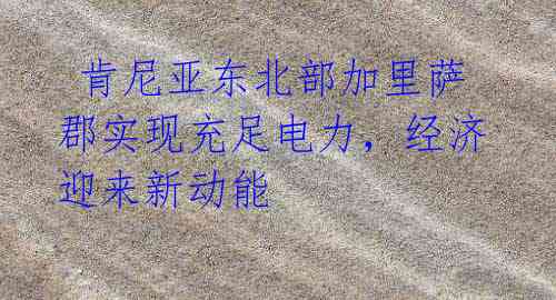 肯尼亚东北部加里萨郡实现充足电力,经济迎来新动能