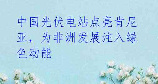 中国光伏电站点亮肯尼亚,为非洲发展注入绿色动能