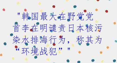 "韩国最大在野党党首李在明谴责日本核污染水排海行为,称其为“环境战犯”"