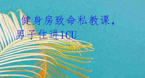健身房致命私教课,男子住进ICU