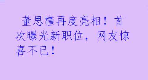  董思槿再度亮相！首次曝光新职位，网友惊喜不已！ 