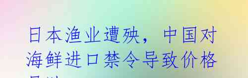 日本渔业遭殃，中国对海鲜进口禁令导致价格暴跌24% 