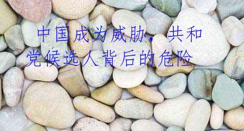 中国成为威胁,共和党候选人背后的危险