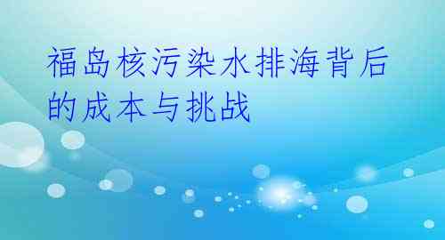 福岛核污染水排海背后的成本与挑战 