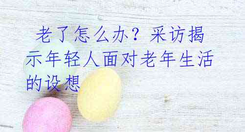  老了怎么办？采访揭示年轻人面对老年生活的设想