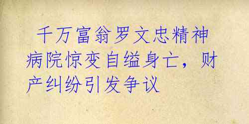  千万富翁罗文忠精神病院惊变自缢身亡，财产纠纷引发争议 