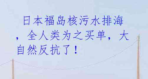  日本福岛核污水排海，全人类为之买单，大自然反抗了！
