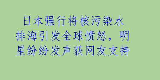  日本强行将核污染水排海引发全球愤怒，明星纷纷发声获网友支持
