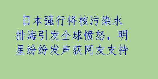  日本强行将核污染水排海引发全球愤怒，明星纷纷发声获网友支持 