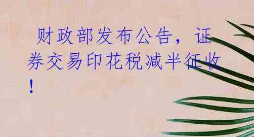  财政部发布公告，证券交易印花税减半征收！