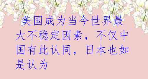  美国成为当今世界最大不稳定因素，不仅中国有此认同，日本也如是认为 