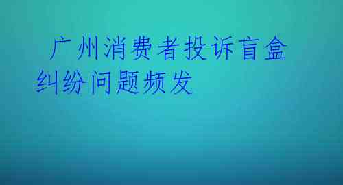  广州消费者投诉盲盒 纠纷问题频发 