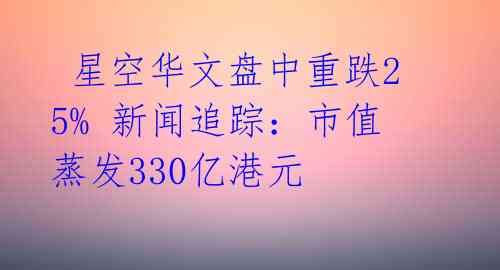  星空华文盘中重跌25% 新闻追踪：市值蒸发330亿港元 