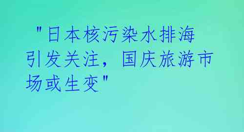  "日本核污染水排海引发关注，国庆旅游市场或生变"