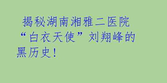  揭秘湖南湘雅二医院“白衣天使”刘翔峰的黑历史! 