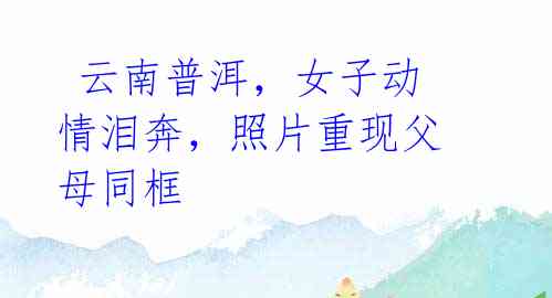 云南普洱,女子动情泪奔,照片重现父母同框