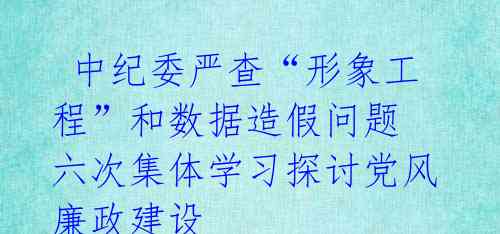  中纪委严查“形象工程”和数据造假问题 六次集体学习探讨党风廉政建设