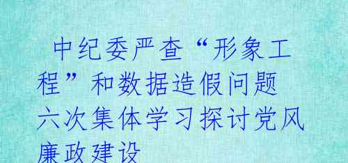  中纪委严查“形象工程”和数据造假问题 六次集体学习探讨党风廉政建设 