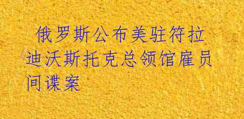  俄罗斯公布美驻符拉迪沃斯托克总领馆雇员间谍案
