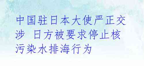 中国驻日本大使严正交涉 日方被要求停止核污染水排海行为 