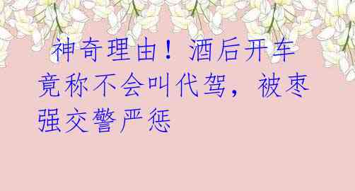 神奇理由!酒后开车竟称不会叫代驾,被枣强交警严惩