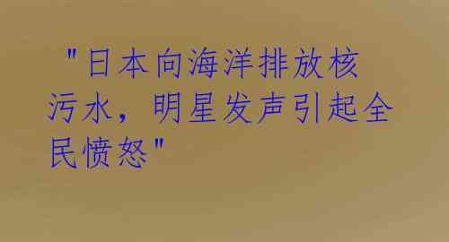  "日本向海洋排放核污水，明星发声引起全民愤怒"