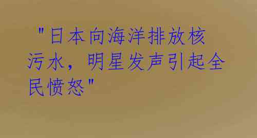  "日本向海洋排放核污水，明星发声引起全民愤怒" 