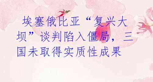  埃塞俄比亚“复兴大坝”谈判陷入僵局，三国未取得实质性成果