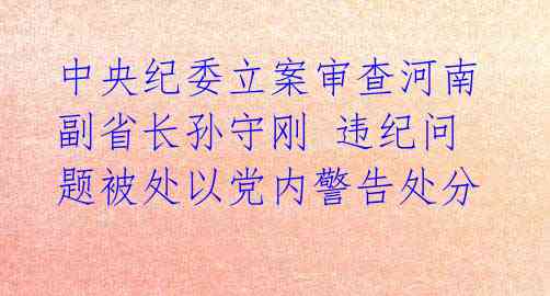 中央纪委立案审查河南副省长孙守刚 违纪问题被处以党内警告处分 