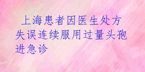 上海患者因医生处方失误连续服用过量头孢进急诊