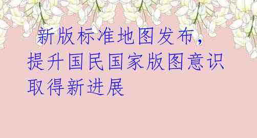 新版标准地图发布,提升国民国家版图意识取得新进展