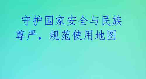 守护国家安全与民族尊严,规范使用地图
