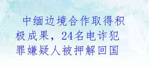  中缅边境合作取得积极成果，24名电诈犯罪嫌疑人被押解回国 