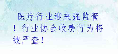  医疗行业迎来强监管！行业协会收费行为将被严查！ 